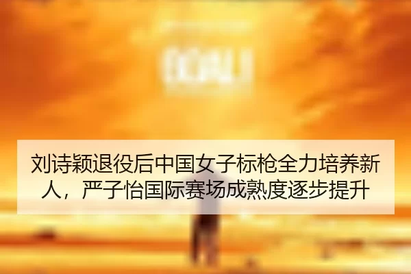刘诗颖退役后中国女子标枪全力培养新人，严子怡国际赛场成熟度逐步提升